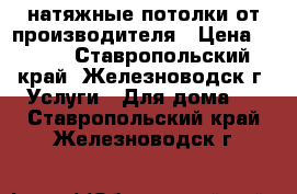 натяжные потолки от производителя › Цена ­ 299 - Ставропольский край, Железноводск г. Услуги » Для дома   . Ставропольский край,Железноводск г.